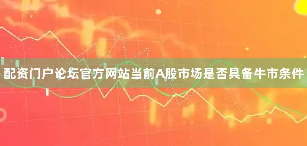 配资门户论坛官方网站当前A股市场是否具备牛市条件