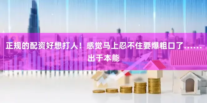 正规的配资好想打人！感觉马上忍不住要爆粗口了……出于本能