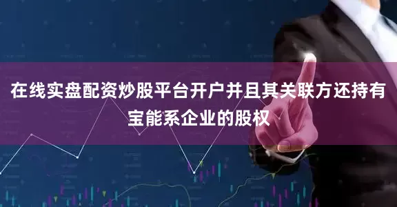 在线实盘配资炒股平台开户并且其关联方还持有宝能系企业的股权