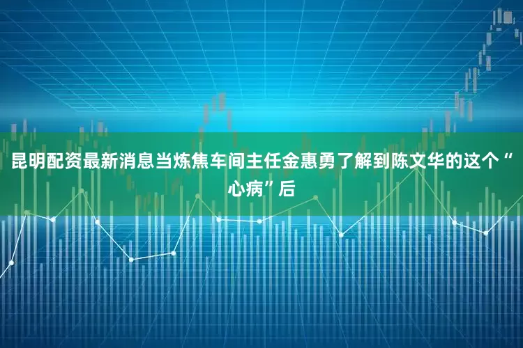 昆明配资最新消息当炼焦车间主任金惠勇了解到陈文华的这个“心病”后