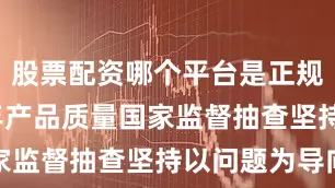 股票配资哪个平台是正规的2025年产品质量国家监督抽查坚持以问题为导向
