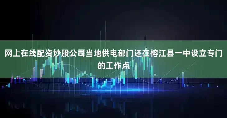 网上在线配资炒股公司当地供电部门还在榕江县一中设立专门的工作点
