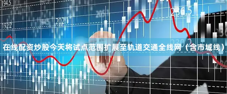 在线配资炒股今天将试点范围扩展至轨道交通全线网（含市域线）