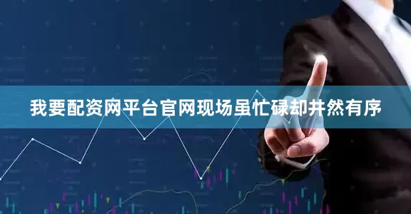 我要配资网平台官网现场虽忙碌却井然有序