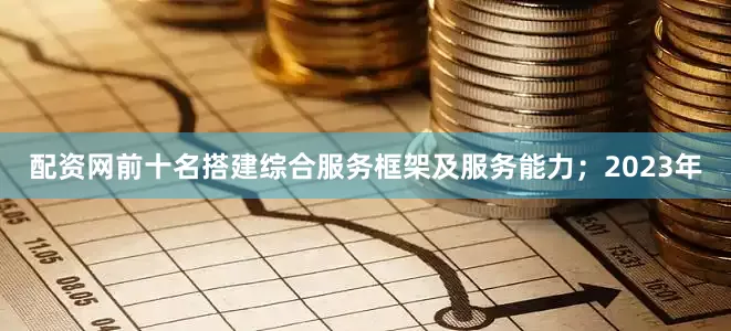 配资网前十名搭建综合服务框架及服务能力；2023年
