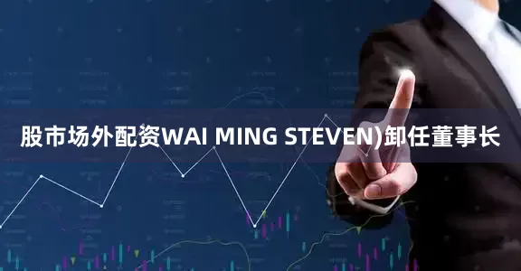 股市场外配资WAI MING STEVEN)卸任董事长