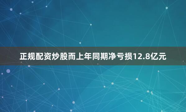正规配资炒股而上年同期净亏损12.8亿元
