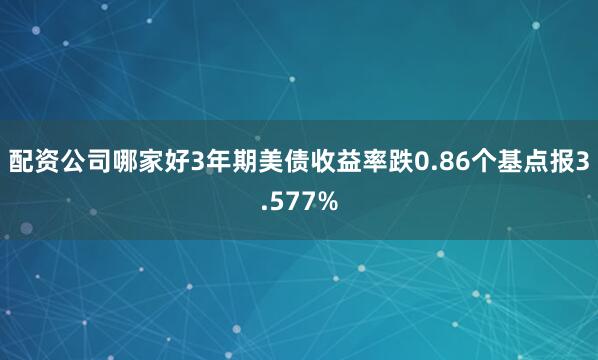 配资公司哪家好3年期美债收益率跌0.86个基点报3.577%