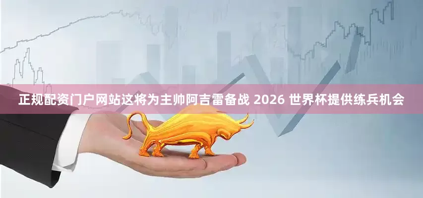正规配资门户网站这将为主帅阿吉雷备战 2026 世界杯提供练兵机会