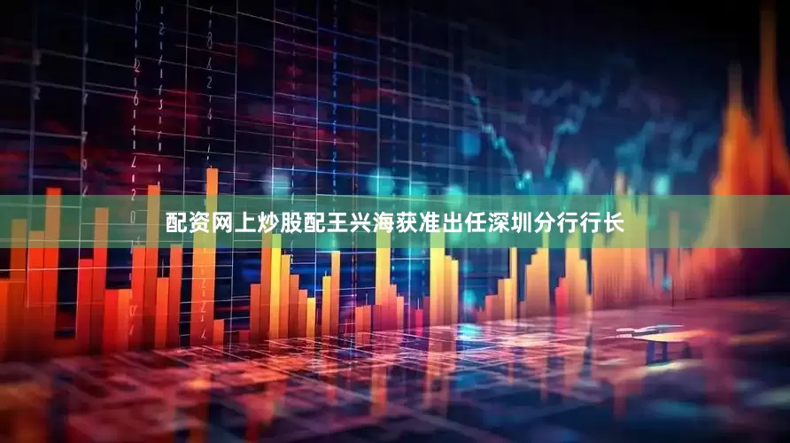 配资网上炒股配王兴海获准出任深圳分行行长