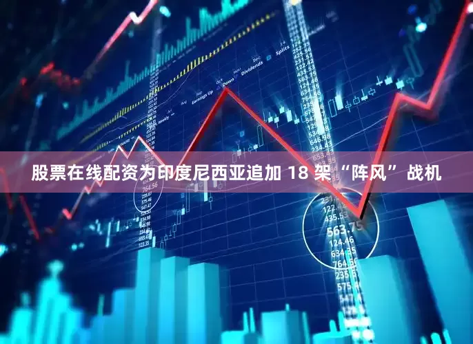 股票在线配资为印度尼西亚追加 18 架 “阵风” 战机