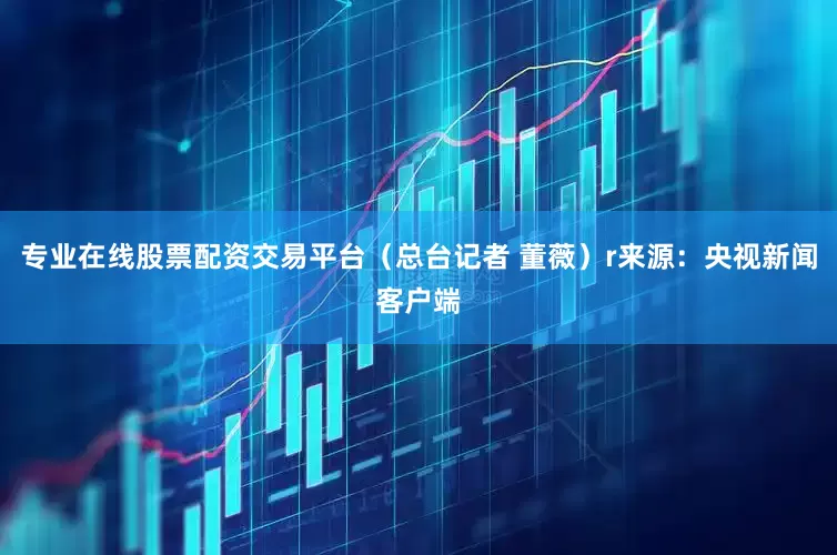 专业在线股票配资交易平台（总台记者 董薇）r来源：央视新闻客户端
