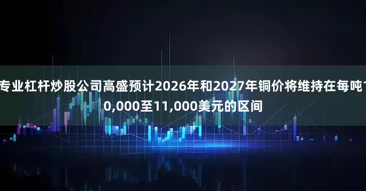 专业杠杆炒股公司高盛预计2026年和2027年铜价将维持在每吨10,000至11,000美元的区间